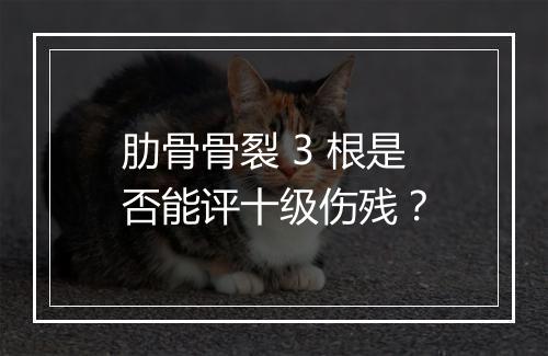 肋骨骨裂 3 根是否能评十级伤残?