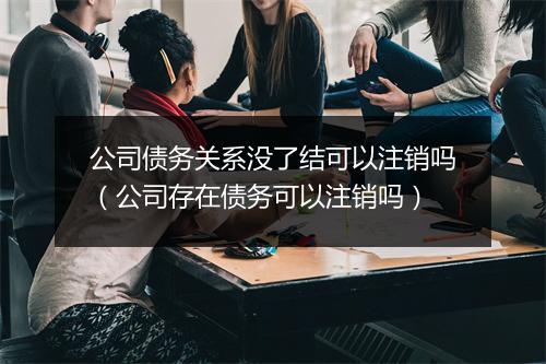 公司债务关系没了结可以注销吗(公司存在债务可以注销吗)