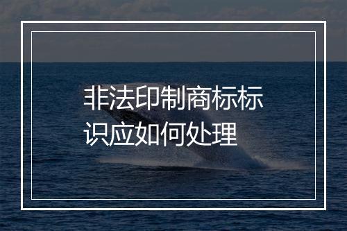 非法印制商标标识应如何处理