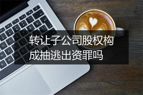转让子公司股权构成抽逃出资罪吗