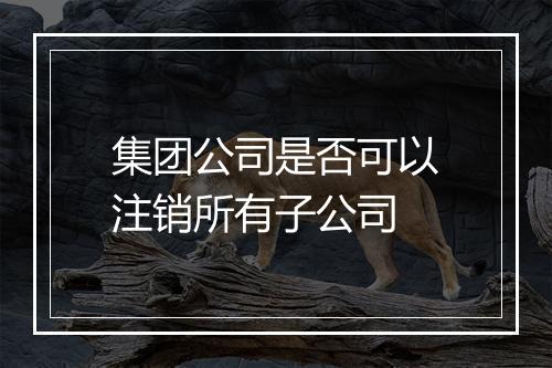 集团公司是否可以注销所有子公司