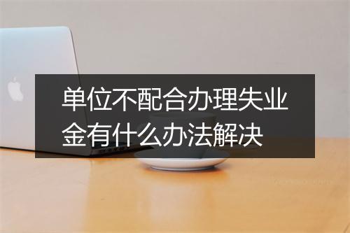 单位不配合办理失业金有什么办法解决