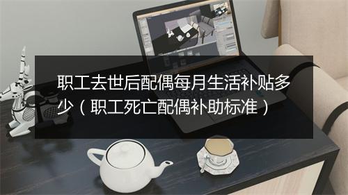 职工去世后配偶每月生活补贴多少(职工死亡配偶补助标准)