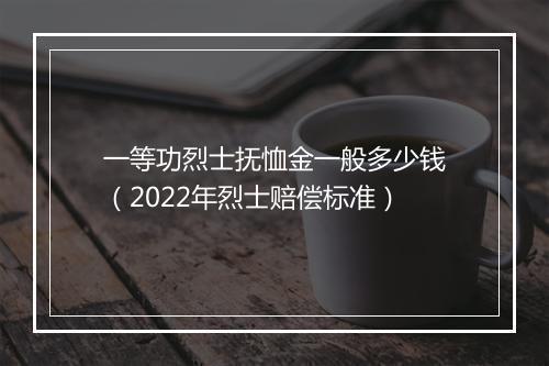 一等功烈士抚恤金一般多少钱(2022年烈士赔偿标准)