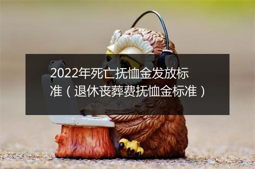 2022年死亡抚恤金发放标准(退休丧葬费抚恤金标准)