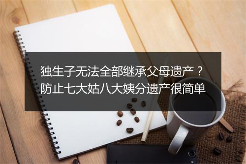 独生子无法全部继承父母遗产?防止七大姑八大姨分遗产很简单