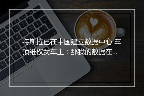 特斯拉已在中国建立数据中心 车顶维权女车主:那我的数据在哪呢