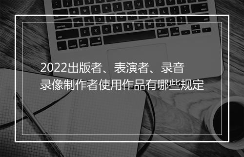 2022出版者、表演者、录音录像制作者使用作品有哪些规定