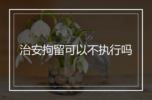 治安拘留可以不执行吗