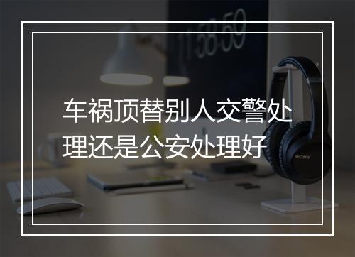 车祸顶替别人交警处理还是公安处理好