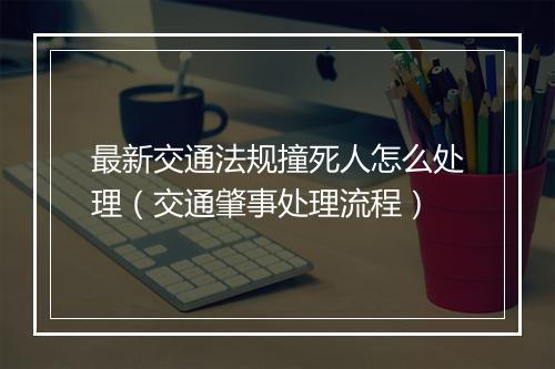 最新交通法规撞死人怎么处理(交通肇事处理流程)