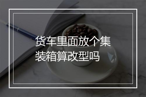 货车里面放个集装箱算改型吗