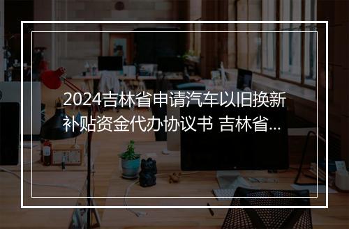 2024吉林省申请汽车以旧换新补贴资金代办协议书 吉林省车辆报废补贴