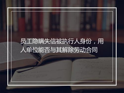 员工隐瞒失信被执行人身份,用人单位能否与其解除劳动合同