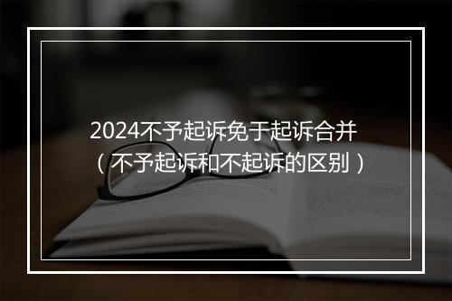 2024不予起诉免于起诉合并(不予起诉和不起诉的区别)