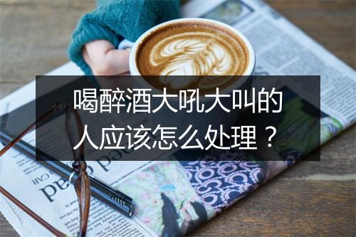 喝醉酒大吼大叫的人应该怎么处理?