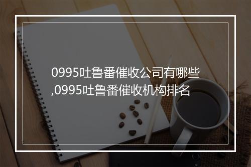 0995吐鲁番催收公司有哪些,0995吐鲁番催收机构排名