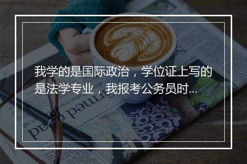 我学的是国际政治,学位证上写的是法学专业,我报考公务员时可以报考法学专业的吗?