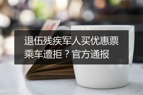 退伍残疾军人买优惠票乘车遭拒?官方通报