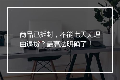 商品已拆封,不能七天无理由退货?最高法明确了!