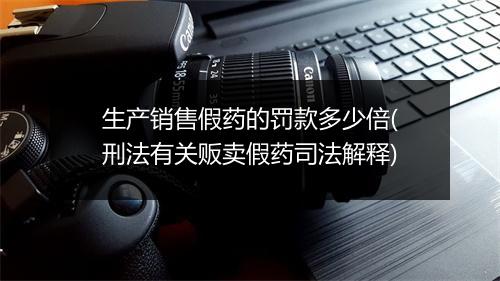 生产销售假药的罚款多少倍(刑法有关贩卖假药司法解释)