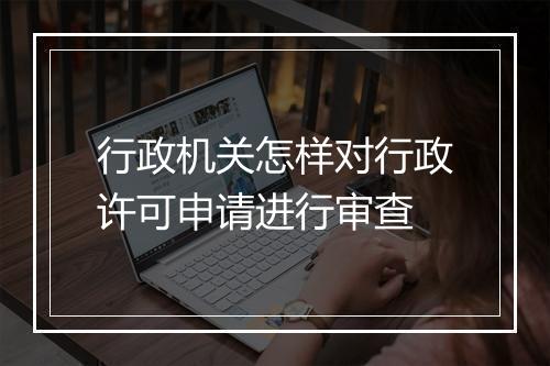 行政机关怎样对行政许可申请进行审查