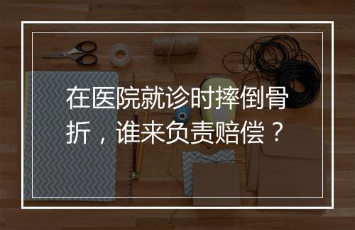 在医院就诊时摔倒骨折,谁来负责赔偿?