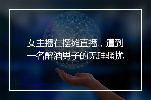 女主播在摆摊直播,遭到一名醉酒男子的无理骚扰