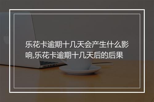 乐花卡逾期十几天会产生什么影响,乐花卡逾期十几天后的后果