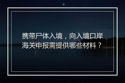 携带尸体入境,向入境口岸海关申报需提供哪些材料?