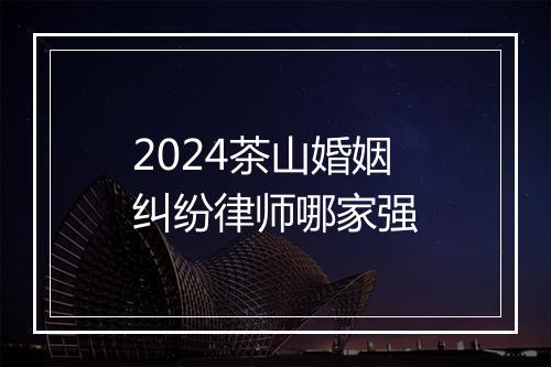 2024茶山婚姻纠纷律师哪家强