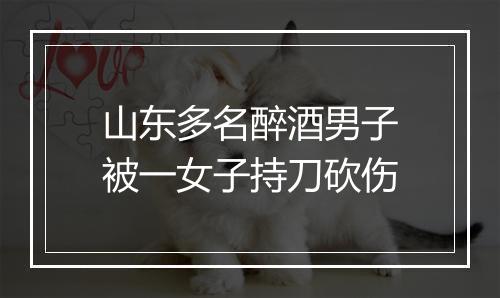 山东多名醉酒男子被一女子持刀砍伤
