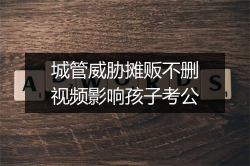 城管威胁摊贩不删视频影响孩子考公