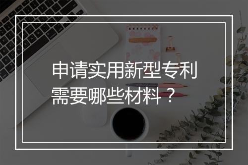 申请实用新型专利需要哪些材料?