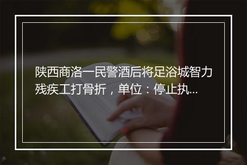 陕西商洛一民警酒后将足浴城智力残疾工打骨折,单位:停止执行职务