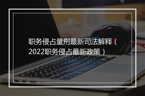 职务侵占量刑最新司法解释(2022职务侵占最新政策)