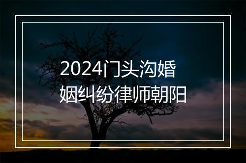 2024门头沟婚姻纠纷律师朝阳