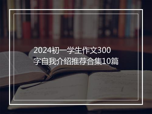 2024初一学生作文300字自我介绍推荐合集10篇