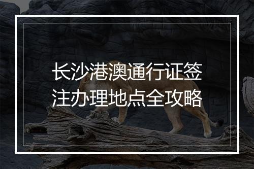 长沙港澳通行证签注办理地点全攻略