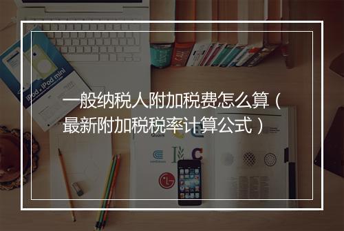 一般纳税人附加税费怎么算(最新附加税税率计算公式)