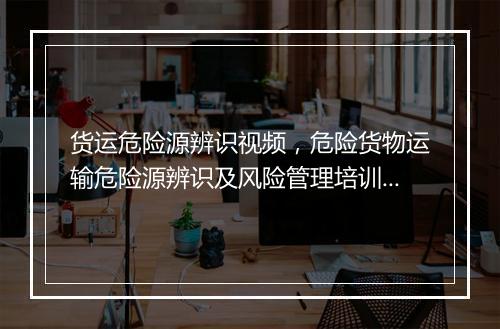 货运危险源辨识视频,危险货物运输危险源辨识及风险管理培训内容