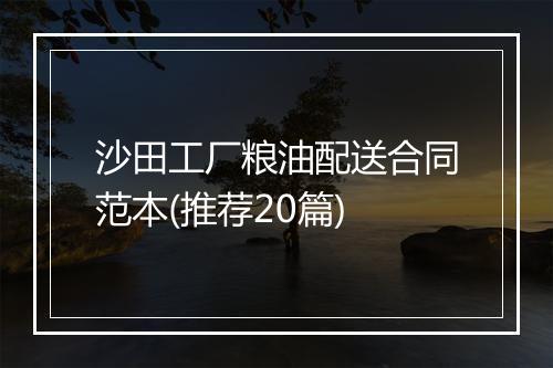 沙田工厂粮油配送合同范本(推荐20篇)