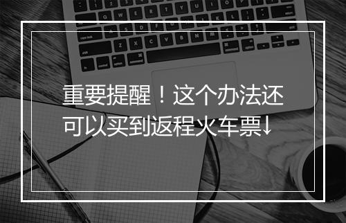 重要提醒!这个办法还可以买到返程火车票↓
