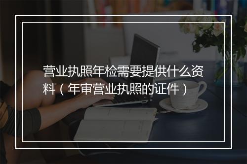 营业执照年检需要提供什么资料(年审营业执照的证件)