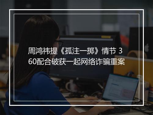 周鸿祎提《孤注一掷》情节 360配合破获一起网络诈骗重案