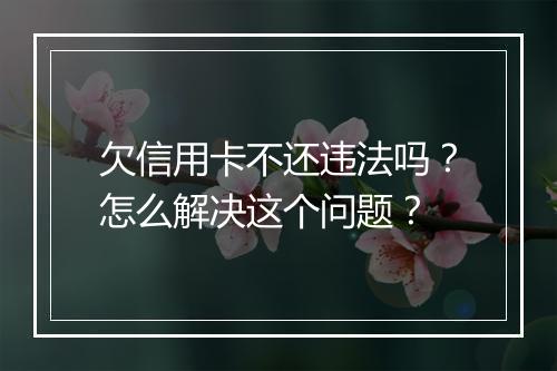 欠信用卡不还违法吗?怎么解决这个问题?
