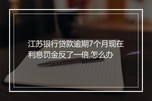 江苏银行贷款逾期7个月现在利息罚金反了一倍,怎么办
