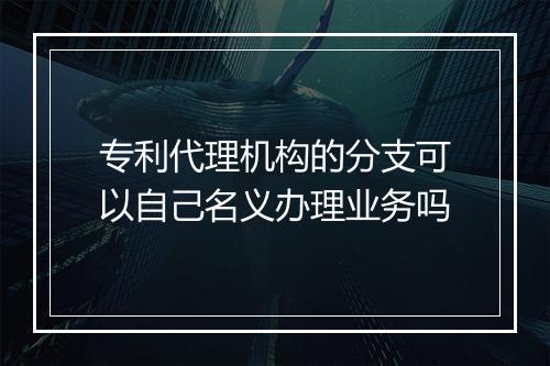 专利代理机构的分支可以自己名义办理业务吗