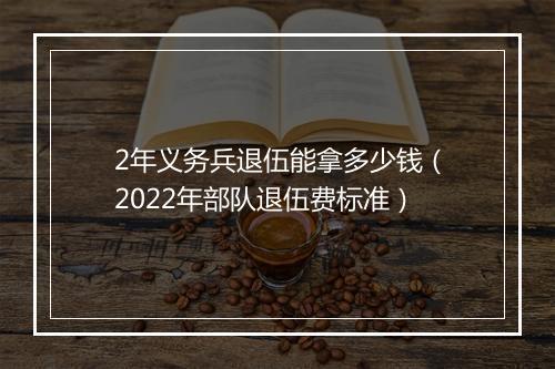 2年义务兵退伍能拿多少钱(2022年部队退伍费标准)