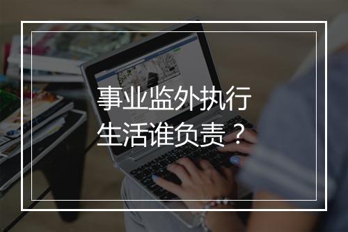 事业监外执行生活谁负责?
